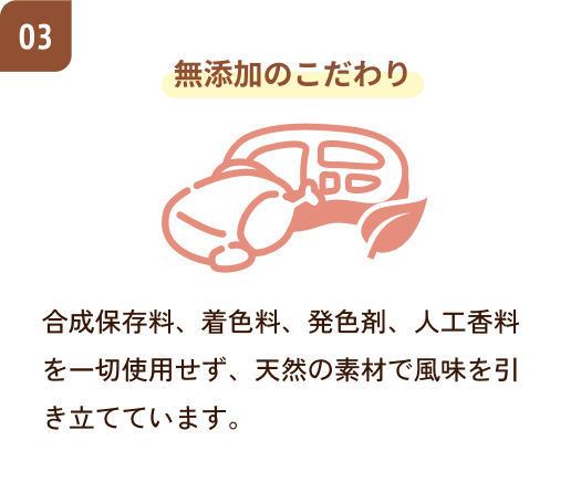 無添加のこだわり　合成保存料、着色料、発色剤、人工香料を一切使用せず、天然の素材で風味を引き立てています。